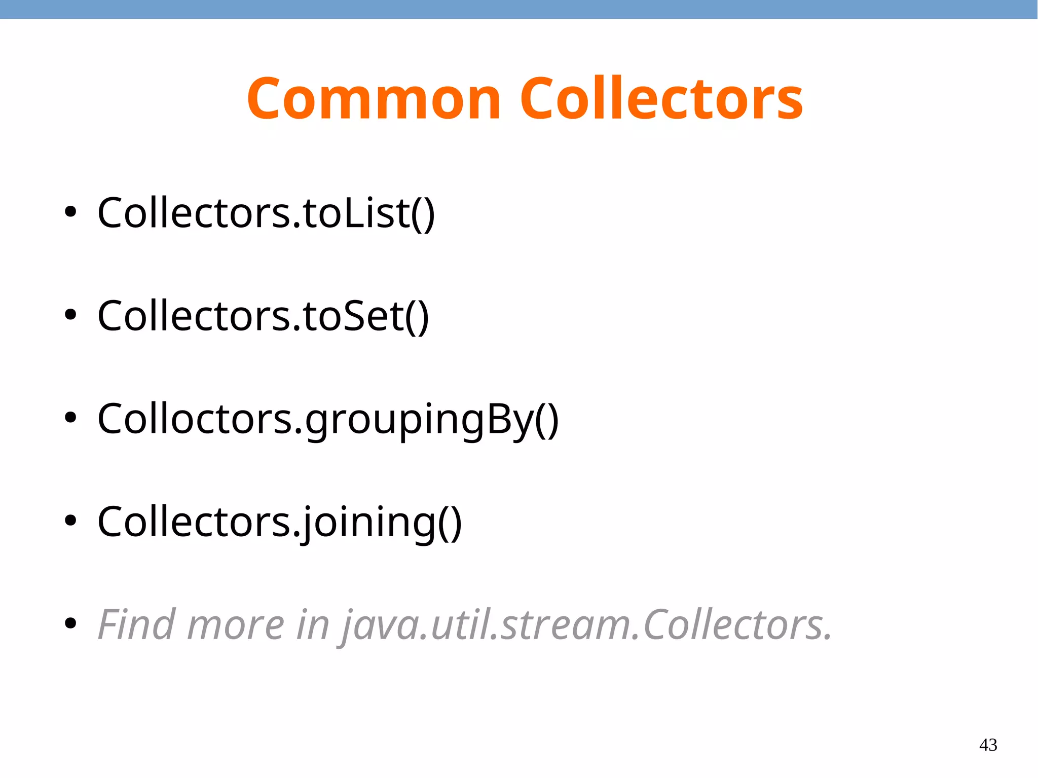 43
collect(toList())
import java.util.List;
import java.util.stream.*;
public class CollectToListExample {
public static void main(String[] args) {
List<Integer> odds = Stream.of(1, 2, 3, 4, 5)
.filter(x -> x % 2 != 0)
.collect(Collectors.toList());
for (Integer i : odds) {
System.out.println(i);
}
}
}
 