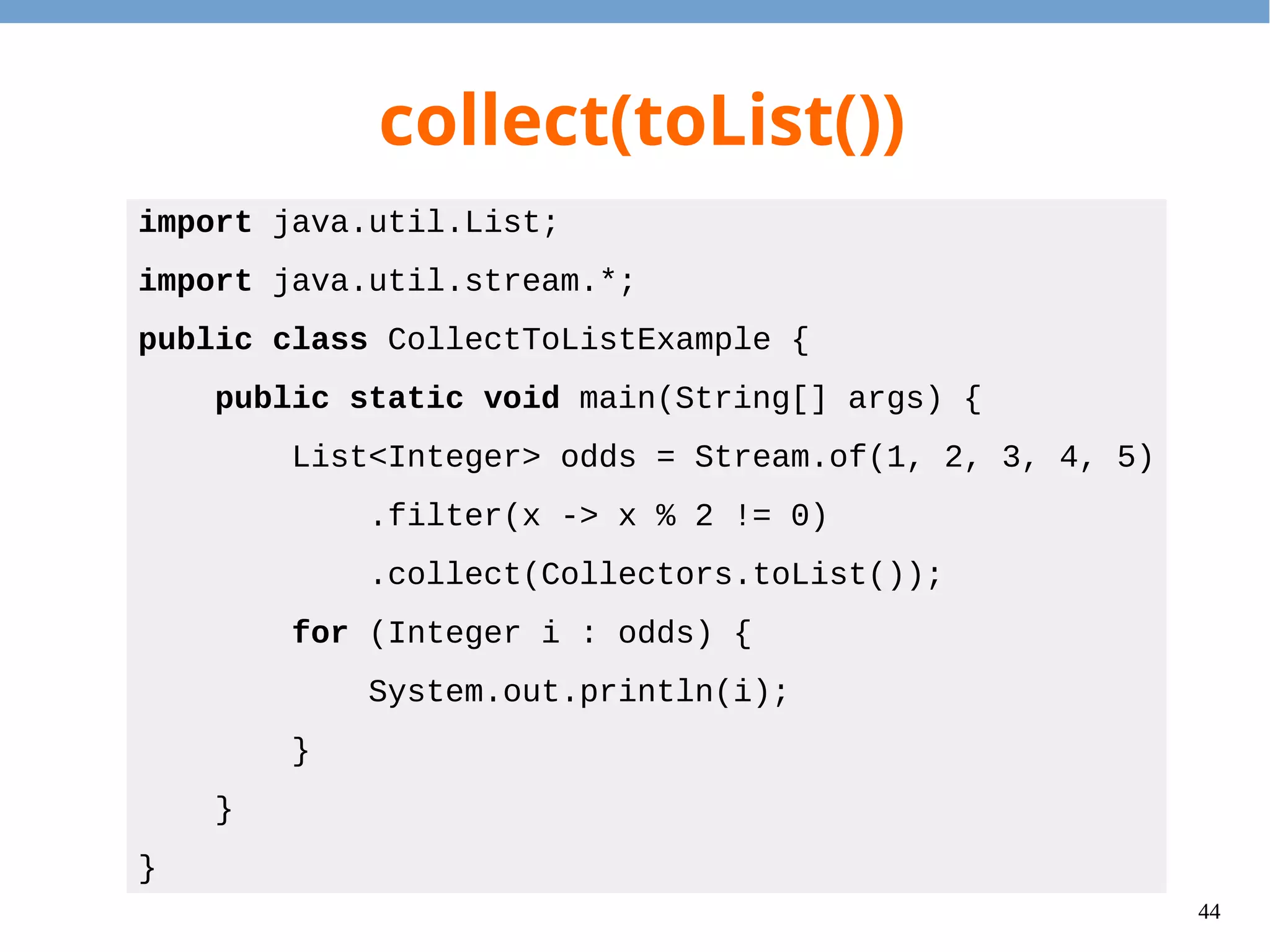 44
collect(toSet())
import java.util.Set;
import java.util.stream.*;
public class CollectToSetExample {
public static void main(String[] args) {
Set<Integer> congs = Stream.of(1, 2, 3, 4, 5)
.map(x -> x % 2)
.collect(Collectors.toSet());
for (Integer i : congs) {
System.out.println(i);
}
}
}
 