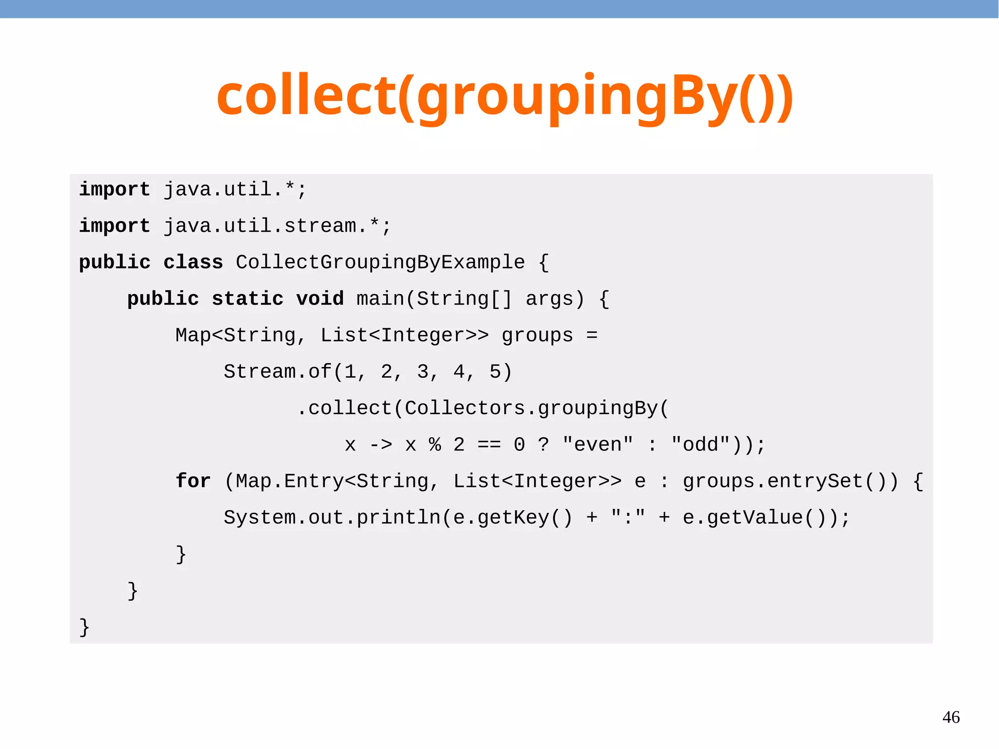 46
collect(joining())
import java.util.stream.*;
public class CollectJoinExample {
public static void main(String[] args) {
String s = Stream.of(1, 2, 3, 4, 5)
.map(x -> x.toString())
.collect(Collectors.joining(", "));
System.out.println(s);
}
}
Output
1, 2, 3, 4, 5
 