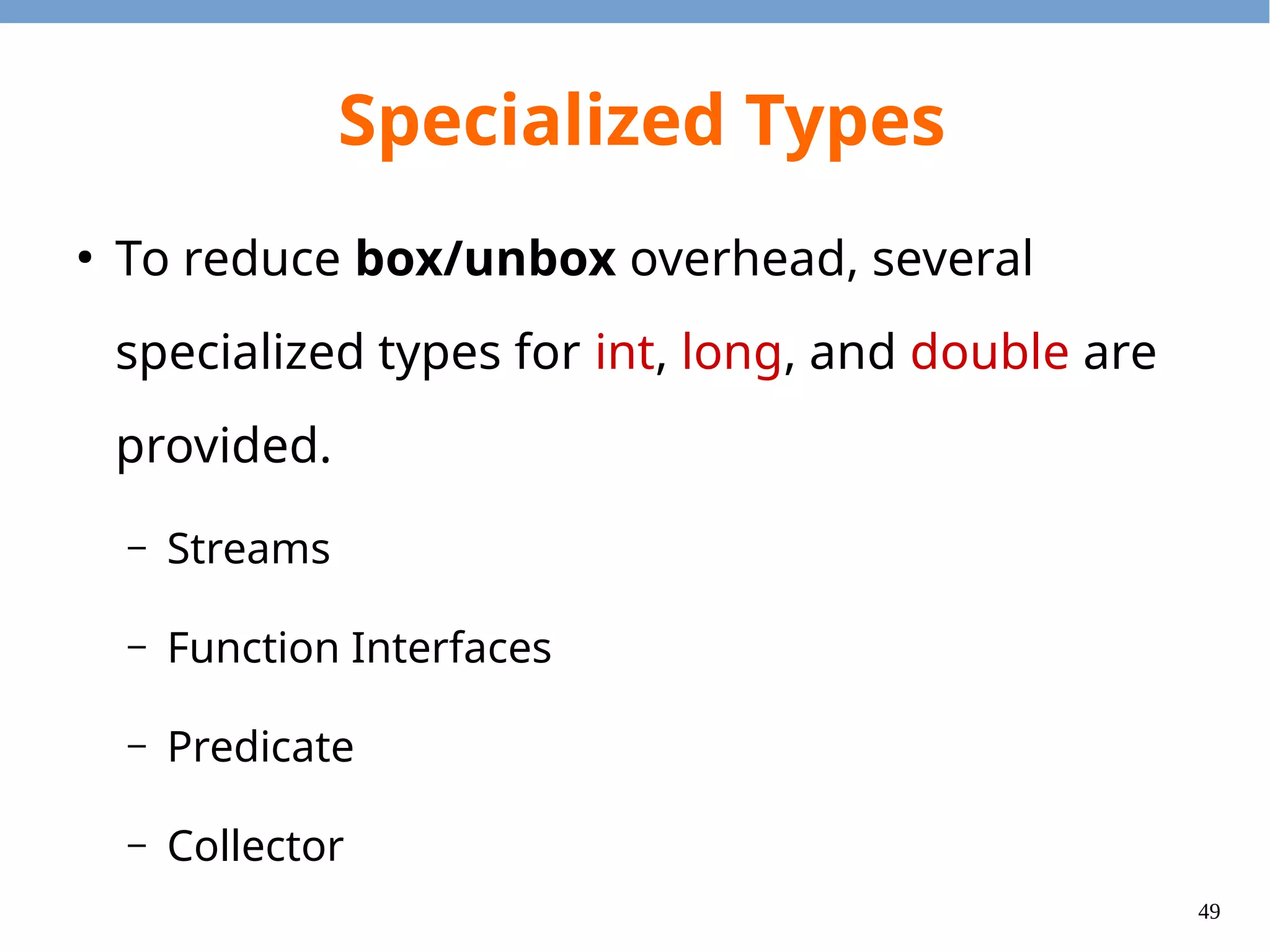 49
Specialized Stream
●
3 specialized (unboxed) streams:
– DoubleStream, IntStream, and LongStream
●
Box streams (convert from TypeStream to Stream<T>)
– Call IntStream.boxed() method.
●
Unbox streams (convert from Stream<T> to IntStream)
– Call Stream<T>.mapToInt() method.
 