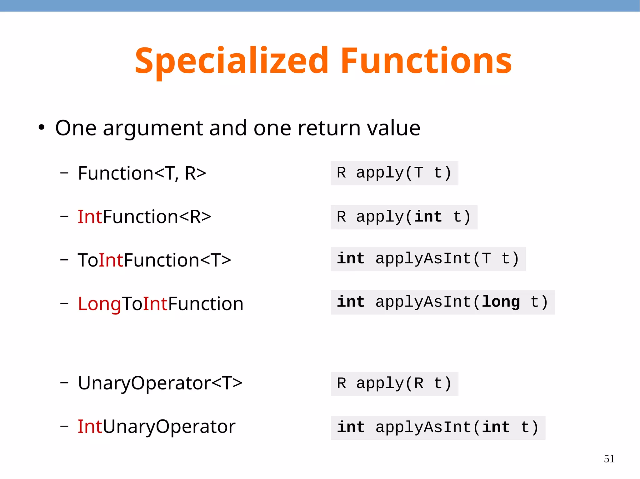 51
Specialized Functions
●
Two arguments and one return value
– BiFunction<T, U, R>
– ToIntBiFunction<T, U>
– BinaryOperator<T>
– IntBinaryOperator
R apply(T t, U u)
int applyAsInt(T t, U u)
R apply(T t, U u)
int applyAsInt(int t, int u)
 