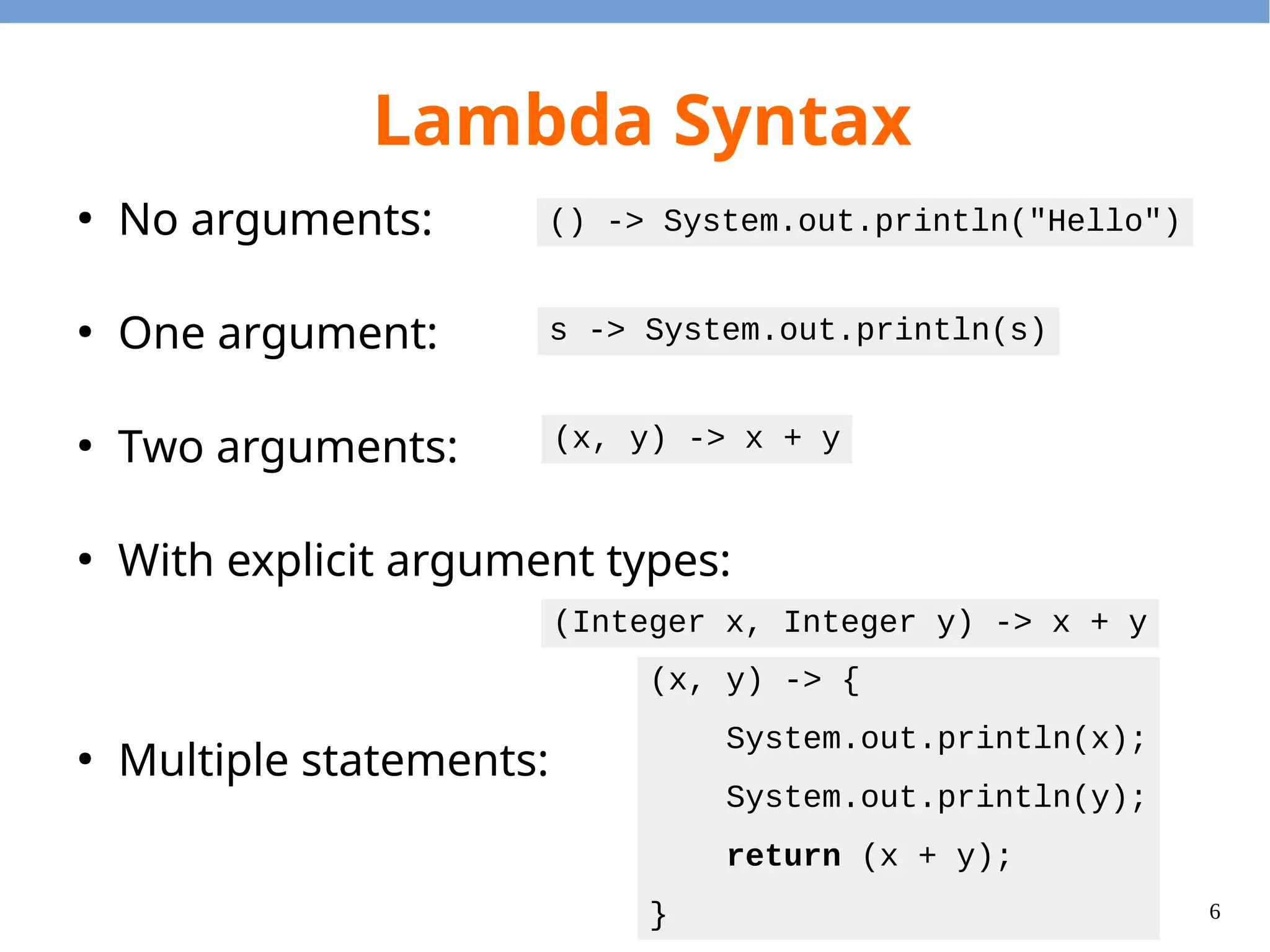 6
Lambda Syntax
●
No arguments:
●
One argument:
●
Two arguments:
●
With explicit argument types:
●
Multiple statements:
() -> System.out.println("Hello")
s -> System.out.println(s)
(x, y) -> x + y
(Integer x, Integer y) -> x + y
(x, y) -> {
System.out.println(x);
System.out.println(y);
return (x + y);
}
 