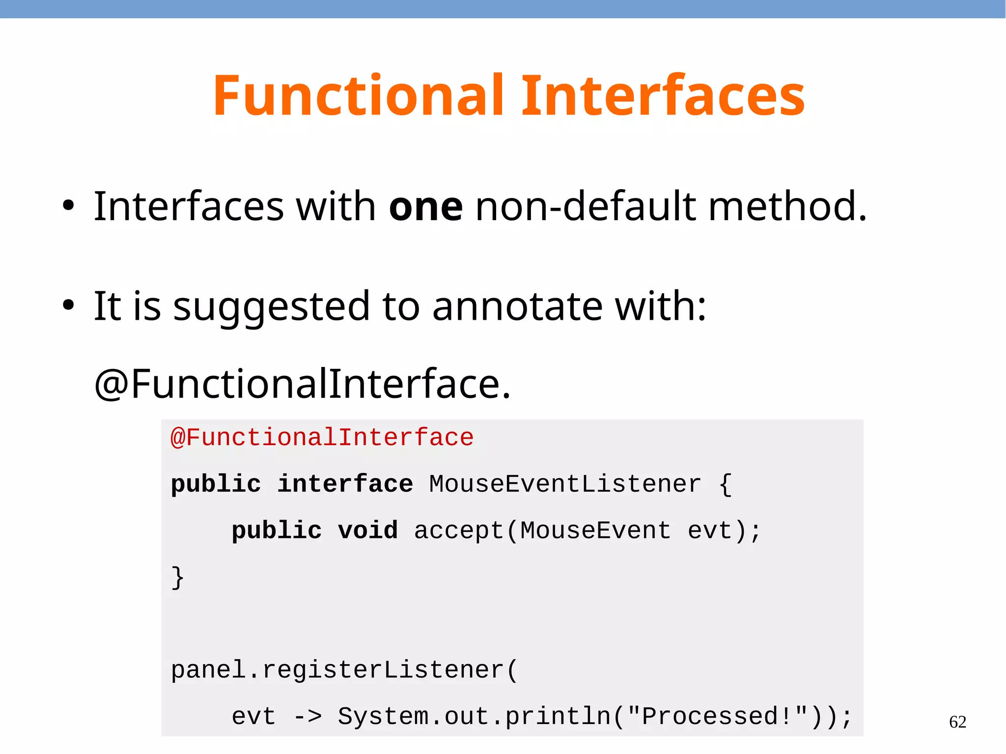 62
Functional Interfaces
import java.util.HashSet;
public class Panel {
private HashSet<MouseEventListener> listeners =
new HashSet<MouseEventListener>();
public void registerListener(MouseEventListener cb) {
listeners.add(cb);
}
public void notifyListener(MouseEvent evt) {
listeners.forEach(x -> x.accept(evt));
}
}
 