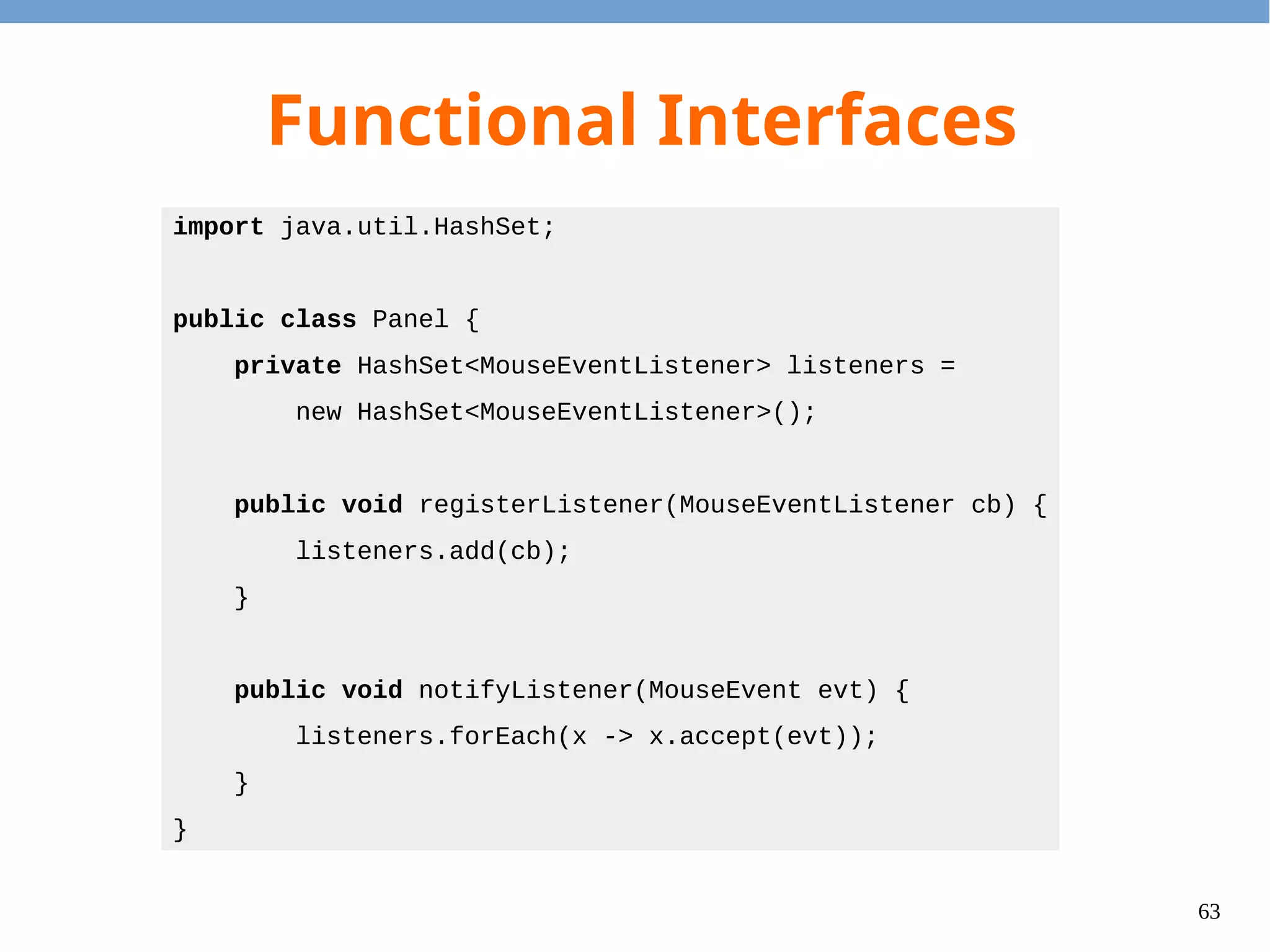 63
Default Method
●
Problem: The language designer would like to
add functions to interfaces, but it will break
the existing program.
●
Solution: We can specify the default method in
an interface.
– Default methods should only use other abstract
methods, i.e. no field access is allowed.
 
