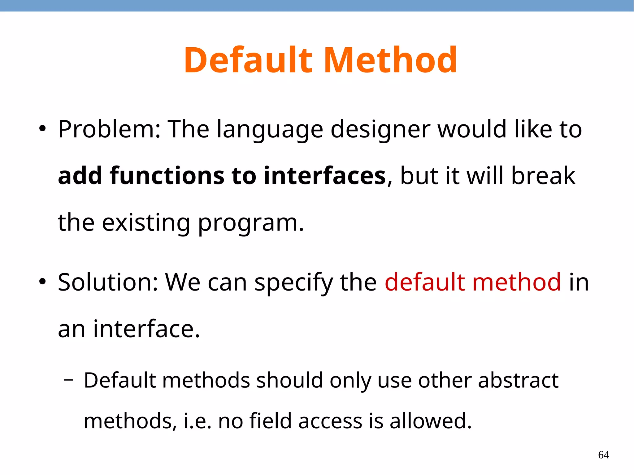 64
Default Method
●
Default methods will be inherited (and may be
overrided) when the interface is extended.
●
The closest default method will be chosen.
●
To invoke the super default method, use the
super keyword.
●
It is necessary to override one if there are conflicts.
 