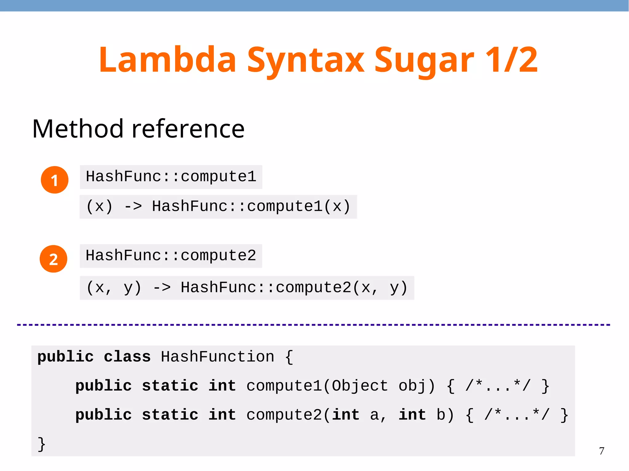 7
Lambda Syntax Sugar 1/2
Method reference
public class HashFunction {
public static int compute1(Object obj) { /*...*/ }
public static int compute2(int a, int b) { /*...*/ }
}
HashFunc::compute1
(x) -> HashFunc::compute1(x)
HashFunc::compute2
(x, y) -> HashFunc::compute2(x, y)
1
2
 