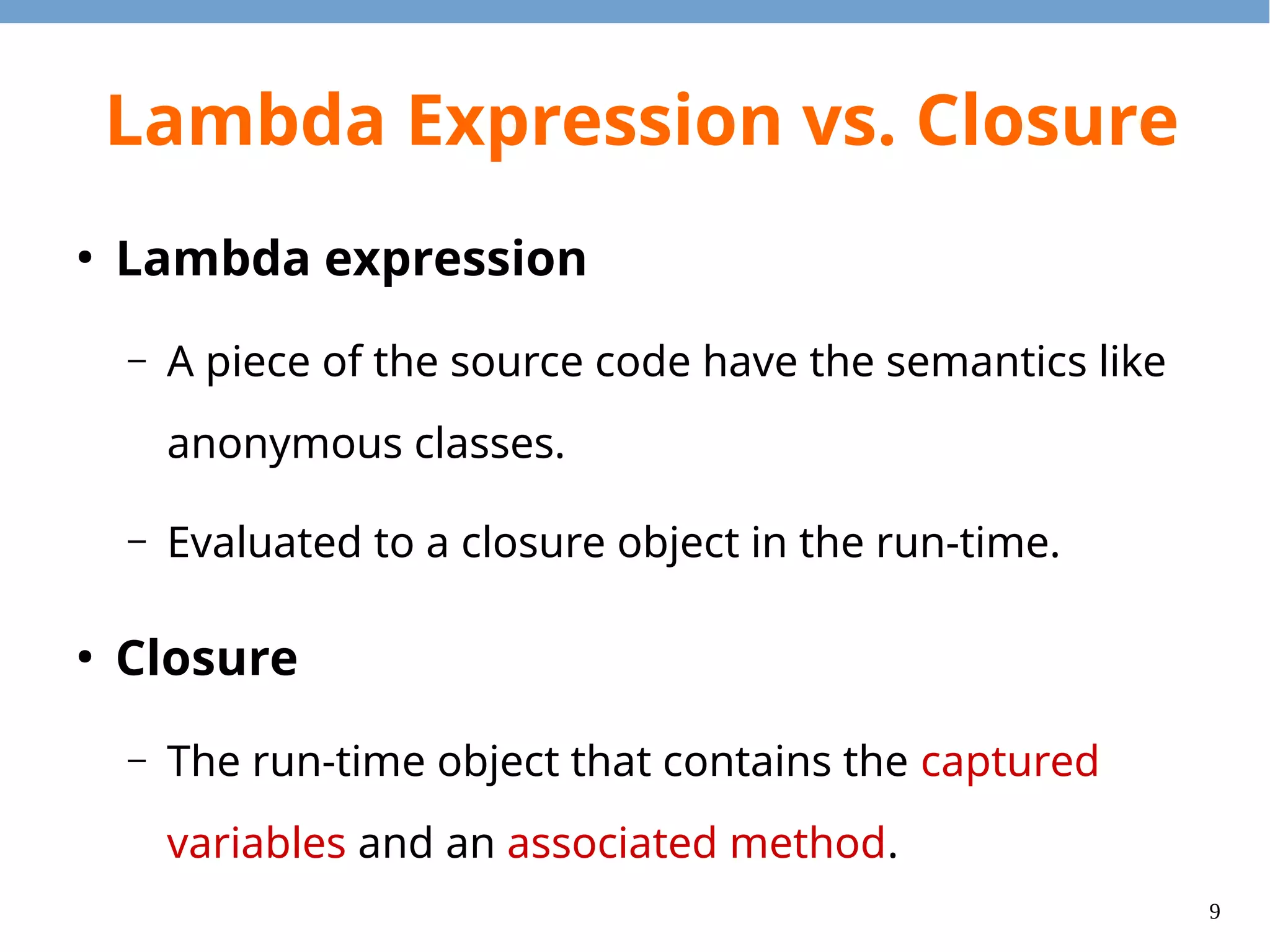 9
Lambda Expression vs. Closure
●
Lambda expression
– A piece of the source code have the semantics like
anonymous classes.
– Evaluated to a closure object in the run-time.
●
Closure
– The run-time object that contains the captured
variables and an associated method.
 