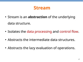 17
Stream
●
Stream is an abstraction of the underlying
data structure.
●
Isolates the data processing and control flow.
●
Abstracts the intermediate data structures.
●
Abstracts the lazy evaluation of operations.
 