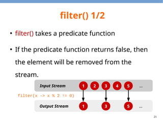 21
filter() 1/2
●
filter() takes a predicate function
●
If the predicate function returns false, then
the element will be removed from the
stream.
1 2 3 4 5
1 3 5
Input Stream
Output Stream
…
…
filter(x -> x % 2 != 0)
 