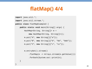 28
flatMap() 4/4
import java.util.*;
import java.util.stream.*;
public class FlatMapExample2 {
public static void main(String[] args) {
HashMap<String, String[]> m =
new HashMap<String, String[]>();
m.put("A", new String[]{"a"});
m.put("B", new String[]{"b", "bb", "bbb"});
m.put("C", new String[]{"c", "cc"});
m.entrySet().stream()
.flatMap(e -> Arrays.stream(e.getValue()))
.forEach(System.out::println);
}
}
 