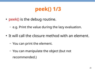 29
peek() 1/3
●
peek() is the debug routine.
– e.g. Print the value during the lazy evaluation.
●
It will call the closure method with an element.
– You can print the element.
– You can manipulate the object (but not
recommended.)
 