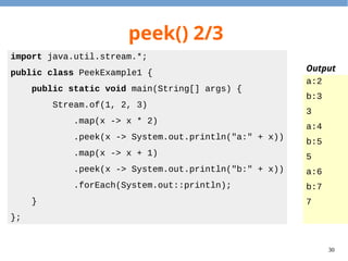 30
peek() 2/3
import java.util.stream.*;
public class PeekExample1 {
public static void main(String[] args) {
Stream.of(1, 2, 3)
.map(x -> x * 2)
.peek(x -> System.out.println("a:" + x))
.map(x -> x + 1)
.peek(x -> System.out.println("b:" + x))
.forEach(System.out::println);
}
};
a:2
b:3
3
a:4
b:5
5
a:6
b:7
7
Output
 