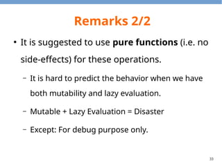 33
Remarks 2/2
●
It is suggested to use pure functions (i.e. no
side-effects) for these operations.
– It is hard to predict the behavior when we have
both mutability and lazy evaluation.
– Mutable + Lazy Evaluation = Disaster
– Except: For debug purpose only.
 