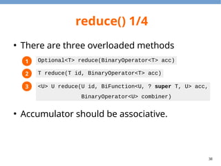 38
reduce() 1/4
●
There are three overloaded methods
●
Accumulator should be associative.
1
2
3
Optional<T> reduce(BinaryOperator<T> acc)
T reduce(T id, BinaryOperator<T> acc)
<U> U reduce(U id, BiFunction<U, ? super T, U> acc,
BinaryOperator<U> combiner)
 