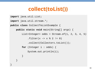 44
collect(toSet())
import java.util.Set;
import java.util.stream.*;
public class CollectToSetExample {
public static void main(String[] args) {
Set<Integer> congs = Stream.of(1, 2, 3, 4, 5)
.map(x -> x % 2)
.collect(Collectors.toSet());
for (Integer i : congs) {
System.out.println(i);
}
}
}
 