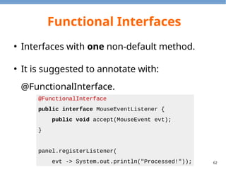 62
Functional Interfaces
import java.util.HashSet;
public class Panel {
private HashSet<MouseEventListener> listeners =
new HashSet<MouseEventListener>();
public void registerListener(MouseEventListener cb) {
listeners.add(cb);
}
public void notifyListener(MouseEvent evt) {
listeners.forEach(x -> x.accept(evt));
}
}
 