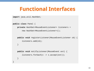 63
Default Method
●
Problem: The language designer would like to
add functions to interfaces, but it will break
the existing program.
●
Solution: We can specify the default method in
an interface.
– Default methods should only use other abstract
methods, i.e. no field access is allowed.
 