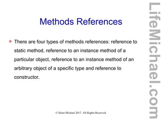 © Haim Michael 2017. All Rights Reserved.
Methods References
 There are four types of methods references: reference to
static method, reference to an instance method of a
particular object, reference to an instance method of an
arbitrary object of a specific type and reference to
constructor.
LifeMichael.com
 