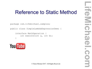 © Haim Michael 2017. All Rights Reserved.
Reference to Static Method
package com.lifemichael.samples;
public class SimpleLambdaExpressionDemo {
interface MathOperation {
int execute(int a, int b);
}
LifeMichael.com
 
