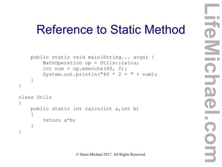 © Haim Michael 2017. All Rights Reserved.
Reference to Static Method
public static void main(String... args) {
MathOperation op = Utils::calcu;
int num = op.execute(40, 2);
System.out.println("40 * 2 = " + num);
}
}
class Utils
{
public static int calcu(int a,int b)
{
return a*b;
}
}
LifeMichael.com
 