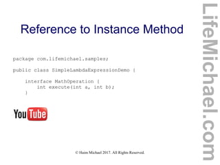 © Haim Michael 2017. All Rights Reserved.
Reference to Instance Method
package com.lifemichael.samples;
public class SimpleLambdaExpressionDemo {
interface MathOperation {
int execute(int a, int b);
}
LifeMichael.com
 