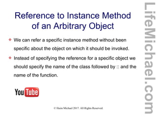 © Haim Michael 2017. All Rights Reserved.
Reference to Instance Method
of an Arbitrary Object
 We can refer a specific instance method without been
specific about the object on which it should be invoked.
 Instead of specifying the reference for a specific object we
should specify the name of the class followed by :: and the
name of the function.
LifeMichael.com
 