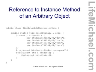 © Haim Michael 2017. All Rights Reserved.
Reference to Instance Method
of an Arbitrary Object
public class SimpleLambdaExpressionDemo {
public static void main(String... args) {
Student[] students = {
new Student(123123,98,"dave"),
new Student(234233,88,"ron"),
new Student(452343,82,"ram"),
new Student(734344,64,"lara")
};
Arrays.sort(students,Student::compareTo);
for(Student std : students) {
System.out.println(std);
}
}
}
LifeMichael.com
 