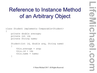 © Haim Michael 2017. All Rights Reserved.
Reference to Instance Method
of an Arbitrary Object
class Student implements Comparable<Student>
{
private double average;
private int id;
private String name;
Student(int id, double avg, String name)
{
this.average = avg;
this.id = id;
this.name = name;
}
LifeMichael.com
 