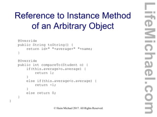© Haim Michael 2017. All Rights Reserved.
Reference to Instance Method
of an Arbitrary Object
@Override
public String toString() {
return id+" "+average+" "+name;
}
@Override
public int compareTo(Student o) {
if(this.average>o.average) {
return 1;
}
else if(this.average<o.average) {
return -1;
}
else return 0;
}
}
LifeMichael.com
 