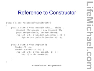 © Haim Michael 2017. All Rights Reserved.
Reference to Constructor
public class ReferenceToConstructor
{
public static void main(String... args) {
Student []students = new Student[8];
populate(students, Student::new);
for(int i=0; i<students.length; i++) {
System.out.println(students[i]);
}
}
public static void populate(
Student[] vec,
StudentsGenerator ob) {
for(int i=0; i<vec.length; i++) {
vec[i] = ob.create();
}
}
}
LifeMichael.com
 