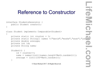 © Haim Michael 2017. All Rights Reserved.
Reference to Constructor
interface StudentsGenerator {
public Student create();
}
class Student implements Comparable<Student>
{
private static int counter = 1;
private static String[] names ={"david","moshe","anat","jake"};
private double average;
private int id;
private String name;
Student() {
id = counter++;
name = names[(int)(names.length*Math.random())];
average = (int)(100*Math.random());
}
LifeMichael.com
 