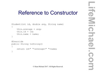 © Haim Michael 2017. All Rights Reserved.
Reference to Constructor
Student(int id, double avg, String name)
{
this.average = avg;
this.id = id;
this.name = name;
}
@Override
public String toString()
{
return id+" "+average+" "+name;
}
LifeMichael.com
 