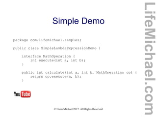 © Haim Michael 2017. All Rights Reserved.
Simple Demo
package com.lifemichael.samples;
public class SimpleLambdaExpressionDemo {
interface MathOperation {
int execute(int a, int b);
}
public int calculate(int a, int b, MathOperation op) {
return op.execute(a, b);
}
LifeMichael.com
 