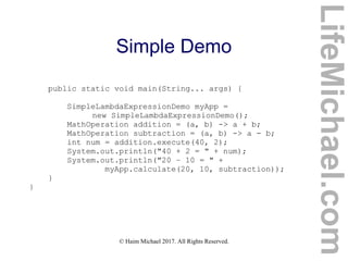 © Haim Michael 2017. All Rights Reserved.
Simple Demo
public static void main(String... args) {
SimpleLambdaExpressionDemo myApp =
new SimpleLambdaExpressionDemo();
MathOperation addition = (a, b) -> a + b;
MathOperation subtraction = (a, b) -> a - b;
int num = addition.execute(40, 2);
System.out.println("40 + 2 = " + num);
System.out.println("20 – 10 = " +
myApp.calculate(20, 10, subtraction));
}
}
LifeMichael.com
 
