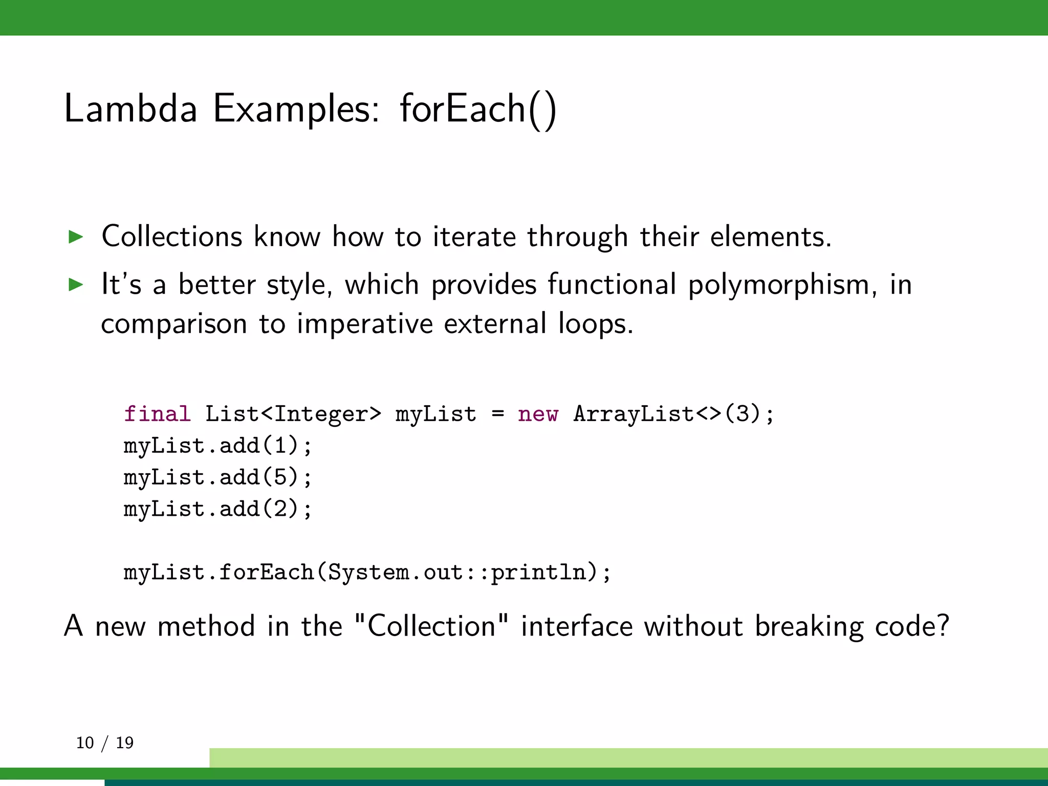 Lambda Examples: forEach()
Collections know how to iterate through their elements.
It’s a better style, which provides functional polymorphism, in
comparison to imperative external loops.
final List<Integer> myList = new ArrayList<>(3);
myList.add(1);
myList.add(5);
myList.add(2);
myList.forEach(System.out::println);
A new method in the "Collection" interface without breaking code?
10 / 19
 