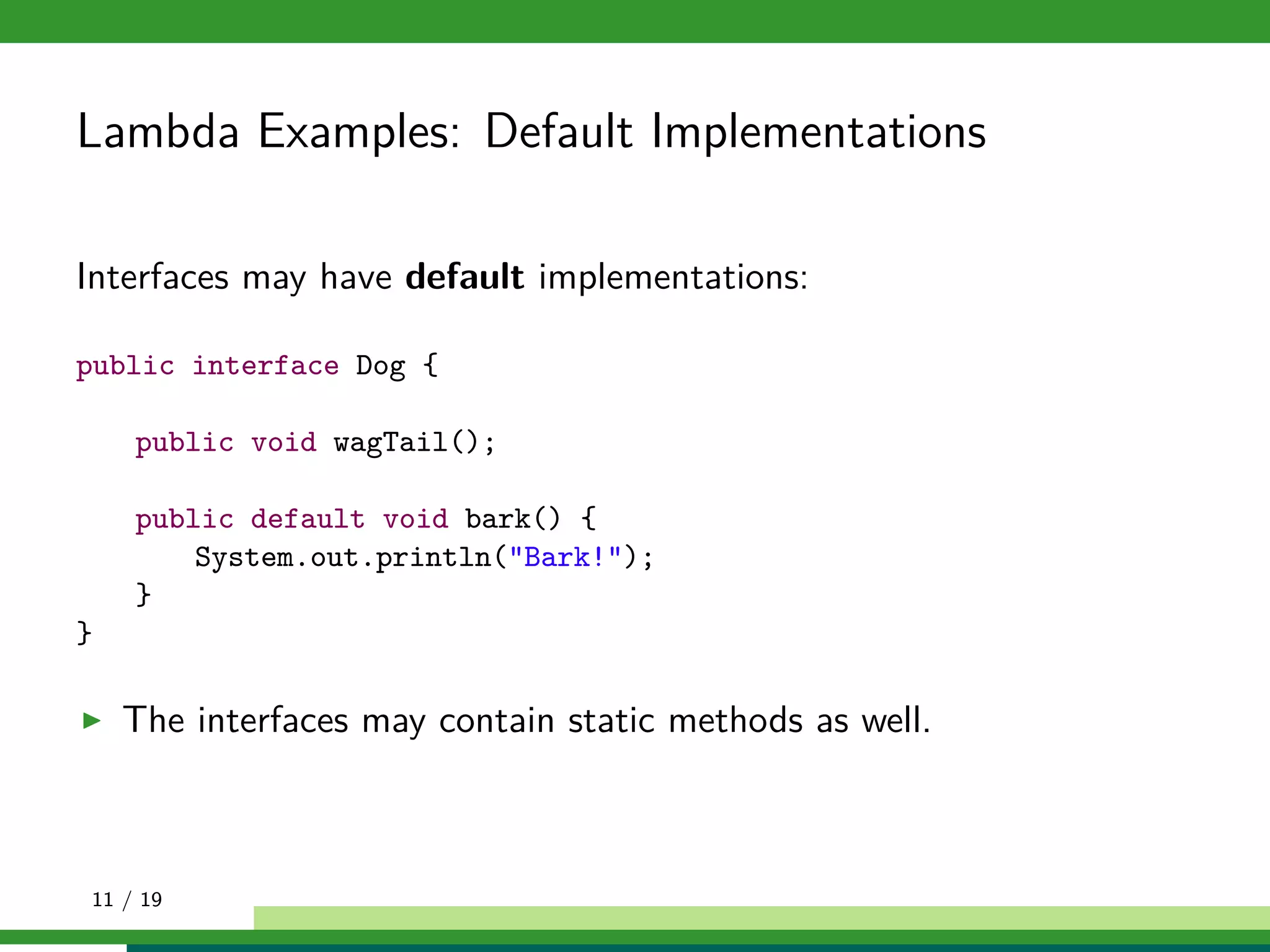 Lambda Examples: Default Implementations
Interfaces may have default implementations:
public interface Dog {
public void wagTail();
public default void bark() {
System.out.println("Bark!");
}
}
The interfaces may contain static methods as well.
11 / 19
 