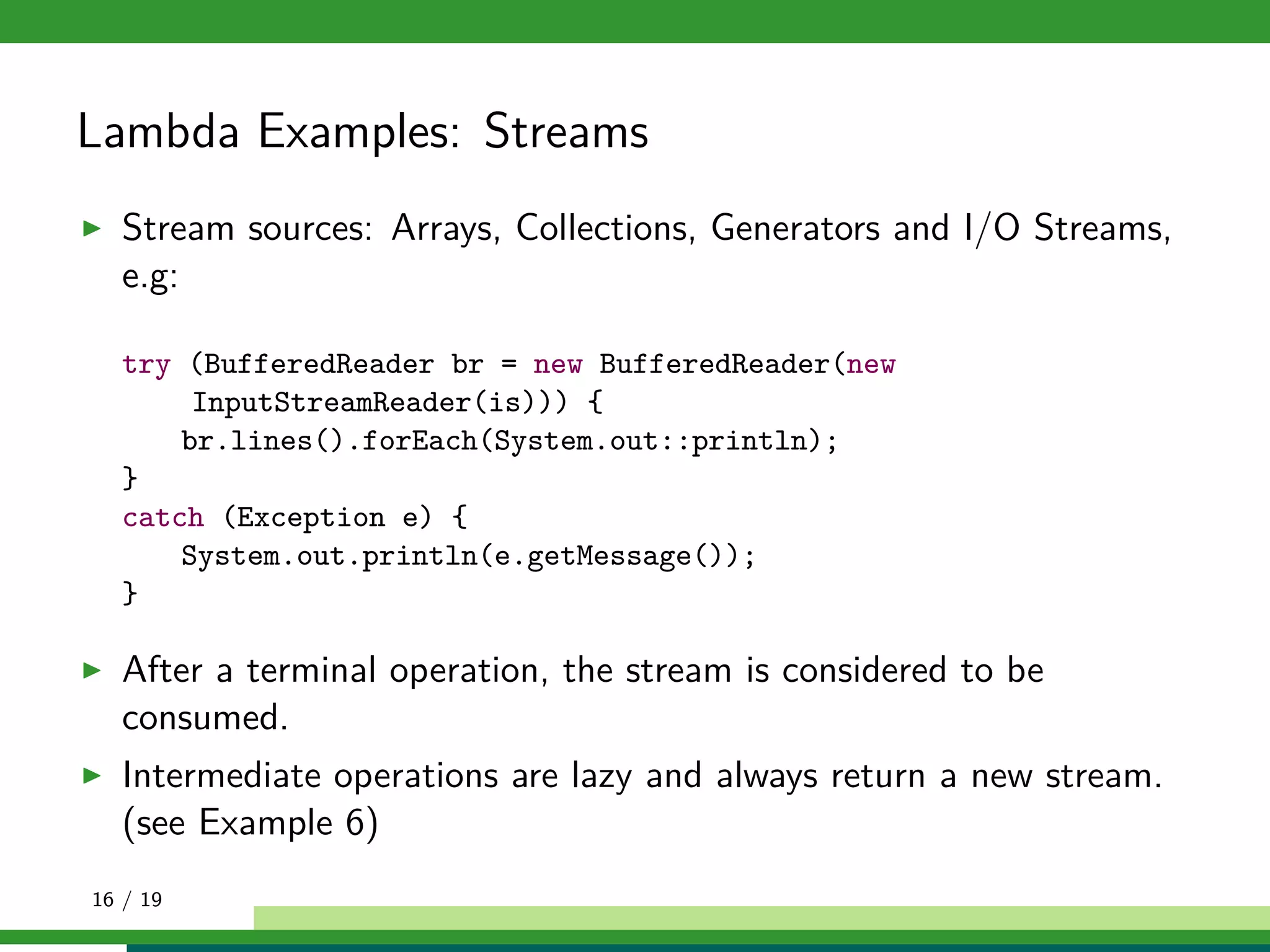 Lambda Examples: Streams
Stream sources: Arrays, Collections, Generators and I/O Streams,
e.g:
try (BufferedReader br = new BufferedReader(new
InputStreamReader(is))) {
br.lines().forEach(System.out::println);
}
catch (Exception e) {
System.out.println(e.getMessage());
}
After a terminal operation, the stream is considered to be
consumed.
Intermediate operations are lazy and always return a new stream.
(see Example 6)
16 / 19
 