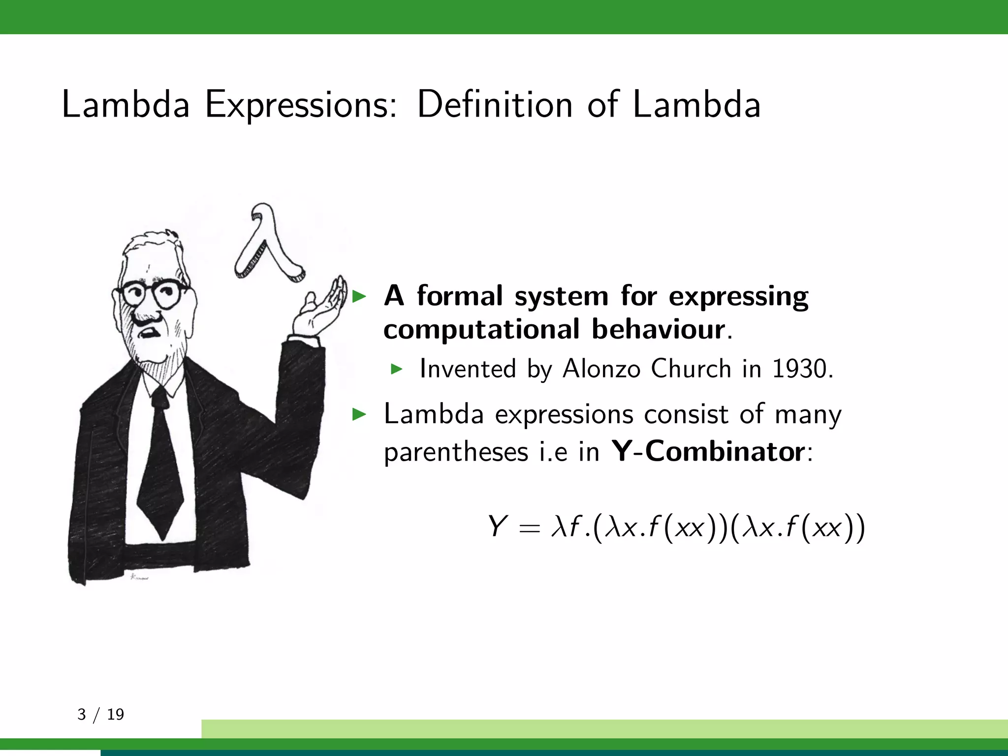 Lambda Expressions: Deﬁnition of Lambda
A formal system for expressing
computational behaviour.
Invented by Alonzo Church in 1930.
Lambda expressions consist of many
parentheses i.e in Y-Combinator:
Y = λf .(λx.f (xx))(λx.f (xx))
3 / 19
 