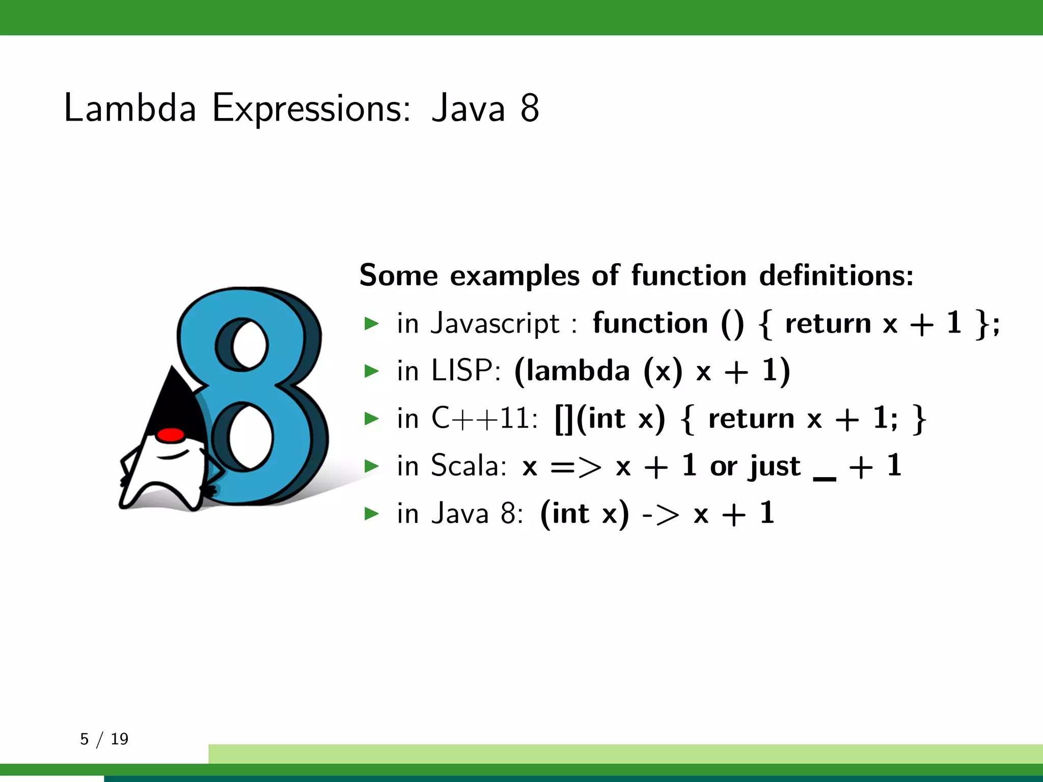 Lambda Expressions: Java 8
Some examples of function deﬁnitions:
in Javascript : function () { return x + 1 };
in LISP: (lambda (x) x + 1)
in C++11: [](int x) { return x + 1; }
in Scala: x => x + 1 or just _ + 1
in Java 8: (int x) -> x + 1
5 / 19
 