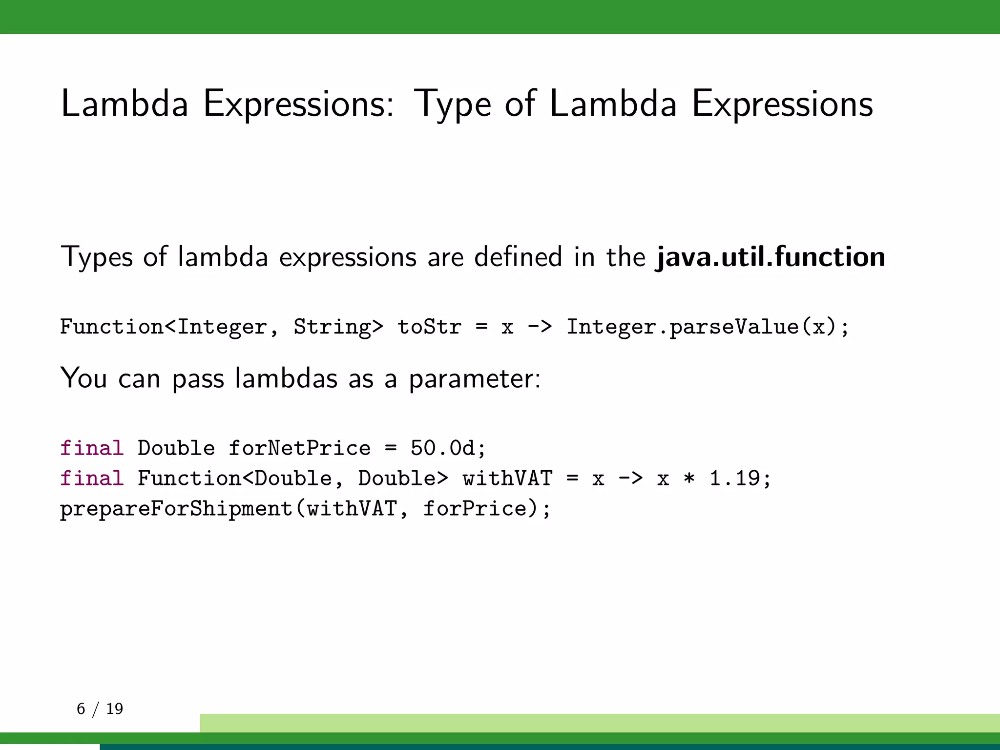 Lambda Expressions: Type of Lambda Expressions
Types of lambda expressions are deﬁned in the java.util.function
Function<Integer, String> toStr = x -> Integer.parseValue(x);
You can pass lambdas as a parameter:
final Double forNetPrice = 50.0d;
final Function<Double, Double> withVAT = x -> x * 1.19;
prepareForShipment(withVAT, forPrice);
6 / 19
 
