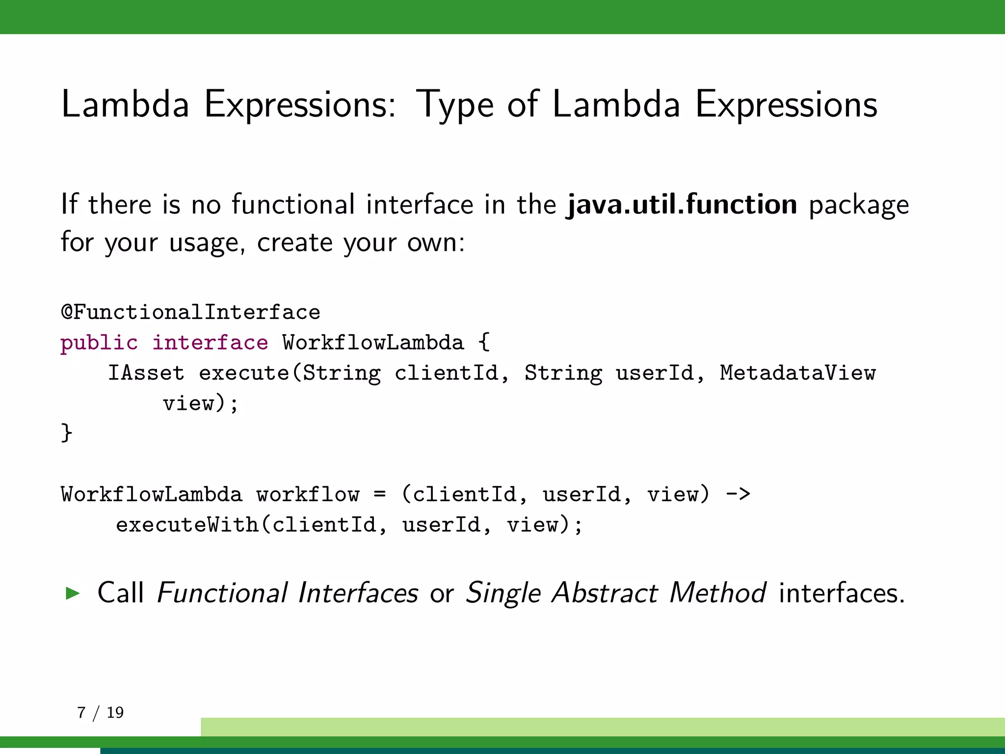 Lambda Expressions: Type of Lambda Expressions
If there is no functional interface in the java.util.function package
for your usage, create your own:
@FunctionalInterface
public interface WorkflowLambda {
IAsset execute(String clientId, String userId, MetadataView
view);
}
WorkflowLambda workflow = (clientId, userId, view) ->
executeWith(clientId, userId, view);
Call Functional Interfaces or Single Abstract Method interfaces.
7 / 19
 