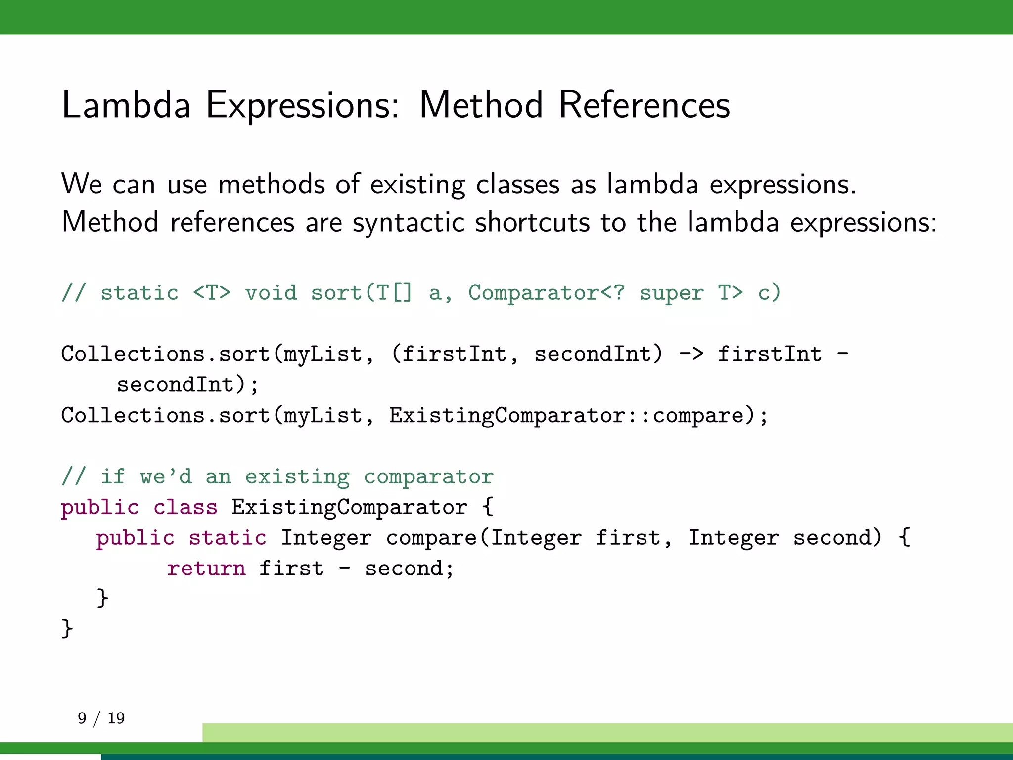 Lambda Expressions: Method References
We can use methods of existing classes as lambda expressions.
Method references are syntactic shortcuts to the lambda expressions:
// static <T> void sort(T[] a, Comparator<? super T> c)
Collections.sort(myList, (firstInt, secondInt) -> firstInt -
secondInt);
Collections.sort(myList, ExistingComparator::compare);
// if we’d an existing comparator
public class ExistingComparator {
public static Integer compare(Integer first, Integer second) {
return first - second;
}
}
9 / 19
 