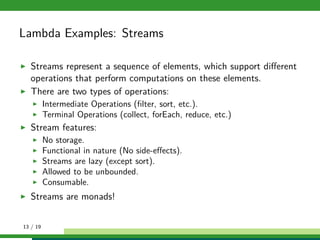 Lambda Examples: Streams
Streams represent a sequence of elements, which support diﬀerent
operations that perform computations on these elements.
There are two types of operations:
Intermediate Operations (ﬁlter, sort, etc.).
Terminal Operations (collect, forEach, reduce, etc.)
Stream features:
No storage.
Functional in nature (No side-eﬀects).
Streams are lazy (except sort).
Allowed to be unbounded.
Consumable.
Streams are monads!
13 / 19
 