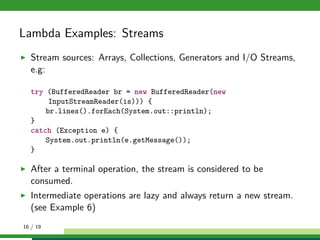 Lambda Examples: Streams
Stream sources: Arrays, Collections, Generators and I/O Streams,
e.g:
try (BufferedReader br = new BufferedReader(new
InputStreamReader(is))) {
br.lines().forEach(System.out::println);
}
catch (Exception e) {
System.out.println(e.getMessage());
}
After a terminal operation, the stream is considered to be
consumed.
Intermediate operations are lazy and always return a new stream.
(see Example 6)
16 / 19
 