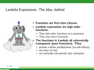 Lambda Expressions: The Idea, behind
Functions are ﬁrst-class citizens.
Lambda expressions are high order
functions:
They take other functions as a parameter.
They may return functions.
The functions in Lambda all referentially
transparent (pure functions). They:
provide a better parallelisation (no side-eﬀects),
are easier to test,
are cacheable and provide lazy evaluation.
4 / 19
 