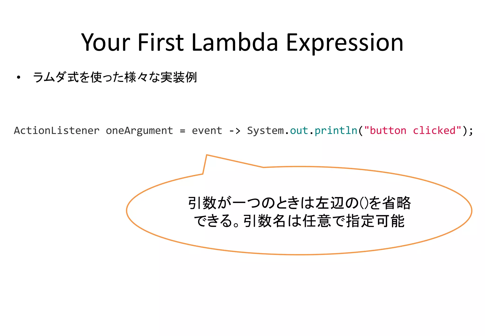 Your First Lambda Expression
• ラムダ式を使った様々な実装例
引数が一つのときは左辺の()を省略
できる。引数名は任意で指定可能
ActionListener oneArgument = event -> System.out.println("button clicked");
 