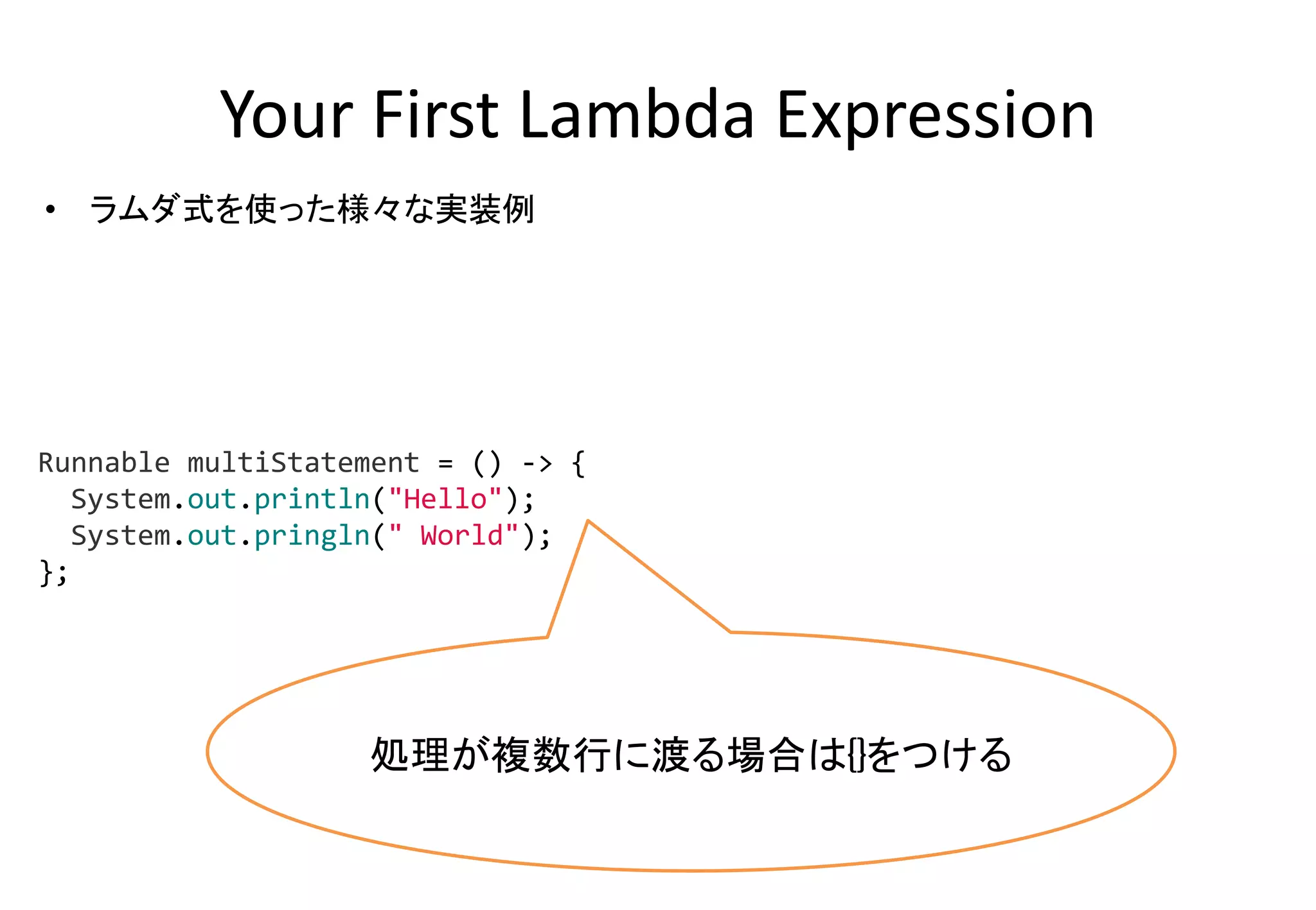 Your First Lambda Expression
• ラムダ式を使った様々な実装例
処理が複数行に渡る場合は{}をつける
Runnable multiStatement = () -> {
System.out.println("Hello");
System.out.pringln(" World");
};
 