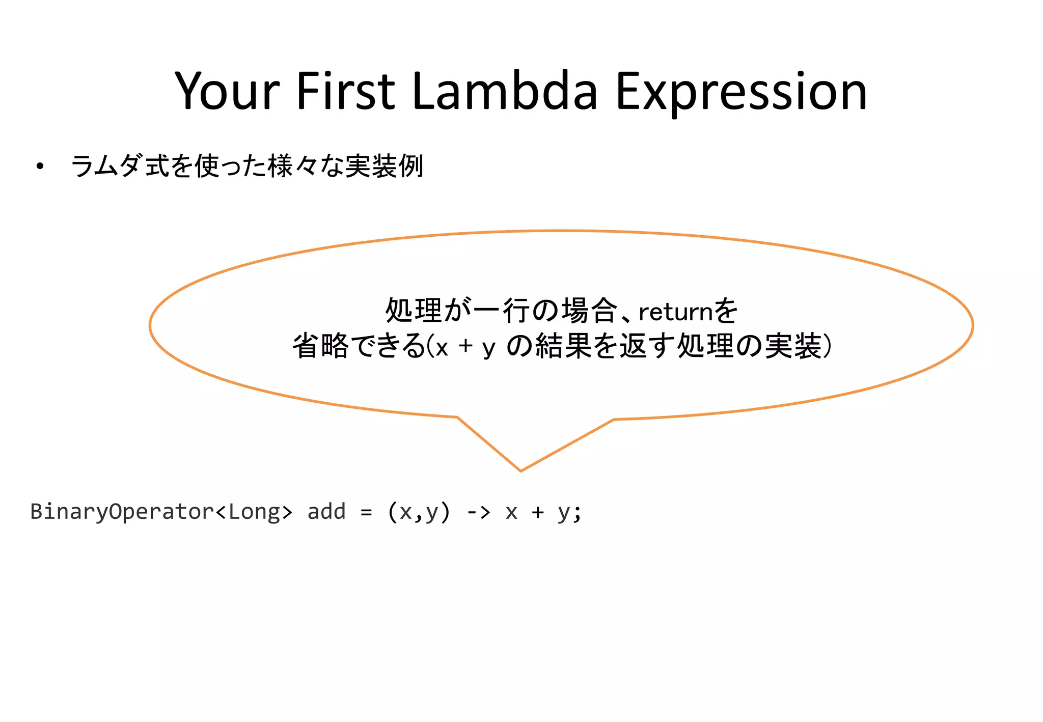 Your First Lambda Expression
• ラムダ式を使った様々な実装例
処理が一行の場合、returnを
省略できる(x + y の結果を返す処理の実装)
BinaryOperator<Long> add = (x,y) -> x + y;
 