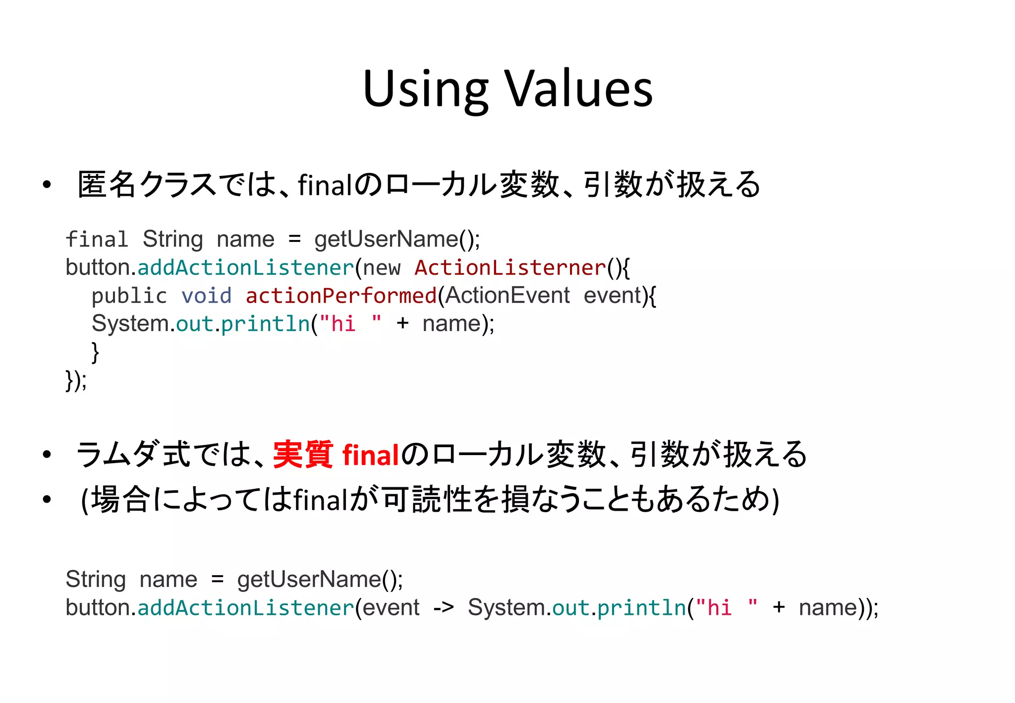 Using Values
• 匿名クラスでは、finalのローカル変数、引数が扱える
• ラムダ式では、実質 finalのローカル変数、引数が扱える
• (場合によってはfinalが可読性を損なうこともあるため)
final String name = getUserName();
button.addActionListener(new ActionListerner(){
public void actionPerformed(ActionEvent event){
System.out.println("hi " + name);
}
});
String name = getUserName();
button.addActionListener(event -> System.out.println("hi " + name));
 