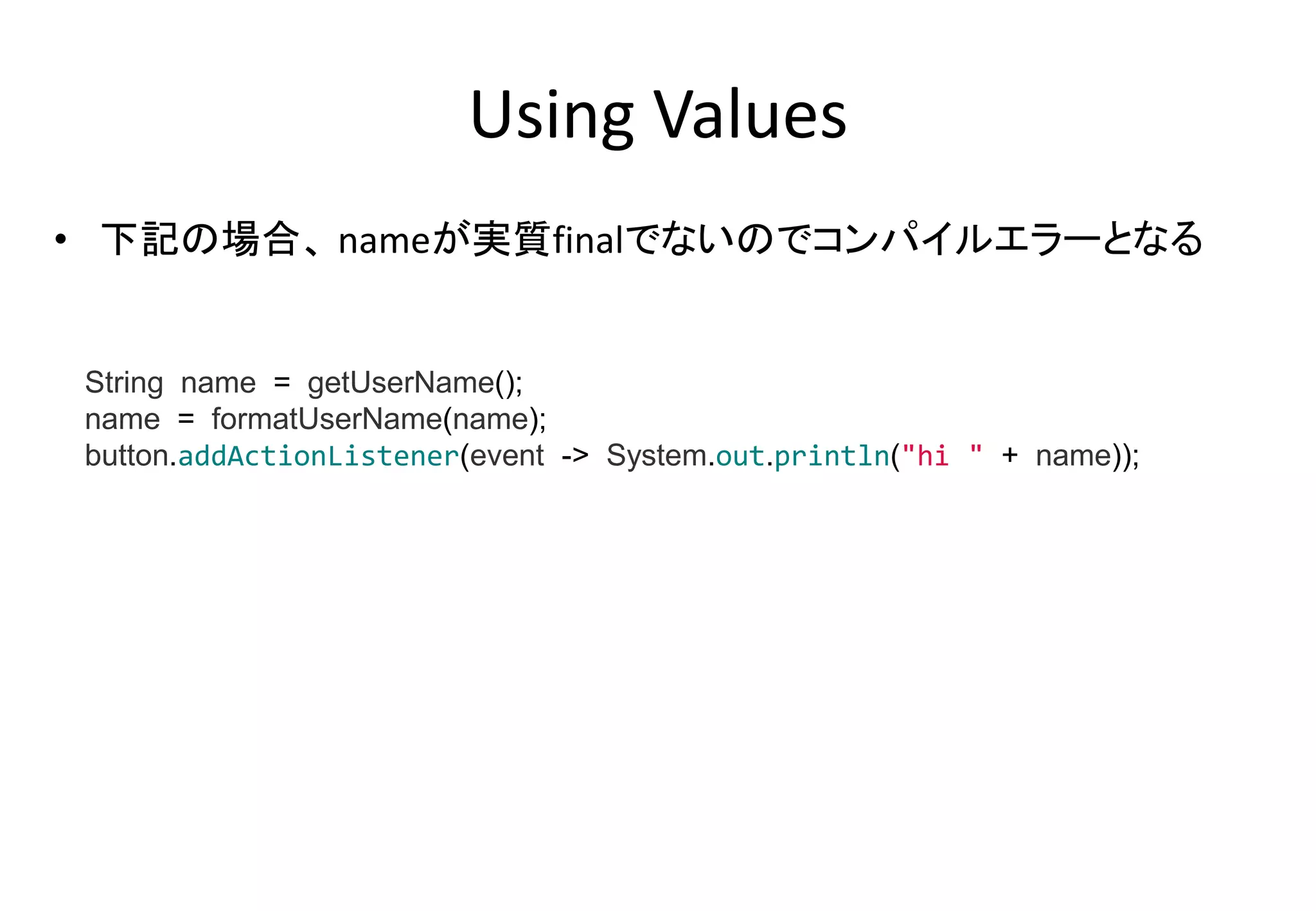 Using Values
• 下記の場合、 nameが実質finalでないのでコンパイルエラーとなる
String name = getUserName();
name = formatUserName(name);
button.addActionListener(event -> System.out.println("hi " + name));
 